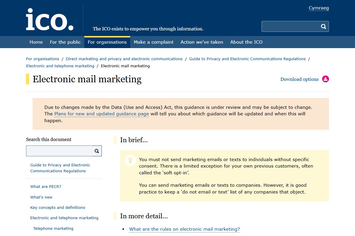The UK ICO guide to electronic mail marketing. Its summary says you must not send marketing emails or texts to individuals without specific consent, with a limited exception for previous customers called the soft opt-in.